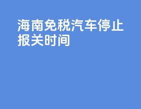 海南免税汽车停止报关时间