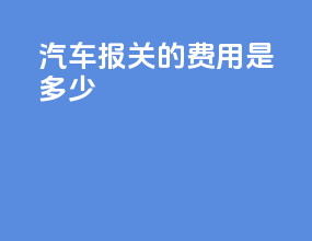 汽车报关的费用是多少