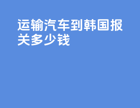 运输汽车到韩国 报关多少钱