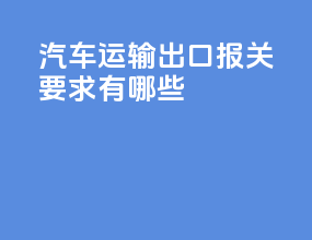 汽车运输出口报关要求有哪些