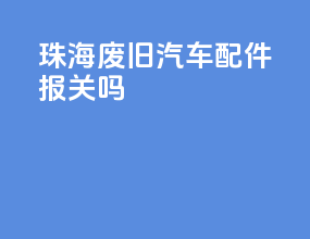珠海废旧汽车配件报关吗