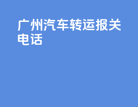 广州汽车转运报关电话