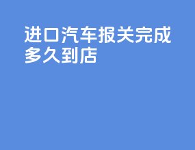 进口汽车报关完成多久到4S店