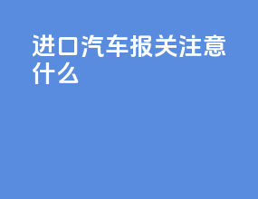 进口汽车报关注意什么
