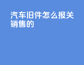 汽车旧件怎么报关销售的