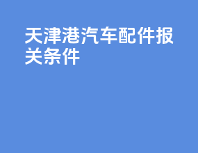 天津港汽车配件报关条件