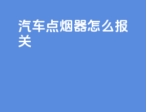 汽车点烟器怎么报关