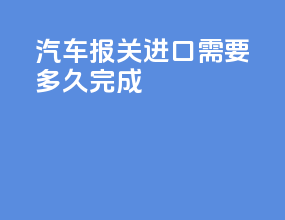 汽车报关进口需要多久完成
