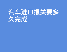 汽车进口报关要多久完成