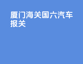 厦门海关国六汽车报关