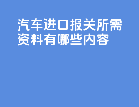 汽车进口报关所需资料有哪些内容