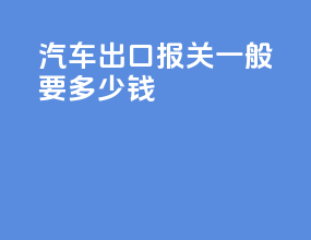 汽车出口报关一般要多少钱
