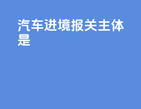 汽车进境报关主体是