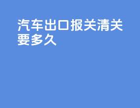 汽车出口报关清关要多久