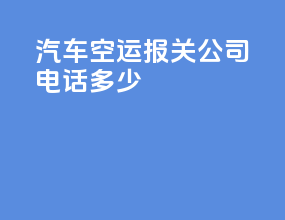 汽车空运报关公司电话多少