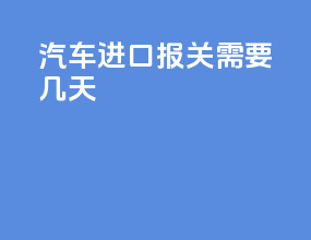 汽车进口报关需要几天