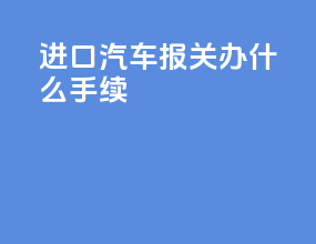 进口汽车报关办什么手续