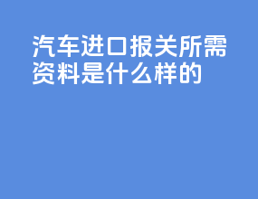 汽车进口报关所需资料是什么样的