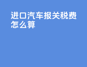 进口汽车报关税费怎么算