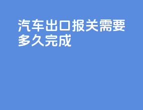 汽车出口报关需要多久完成