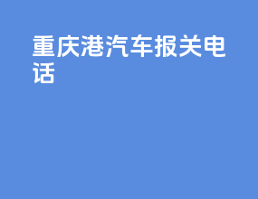 重庆港汽车报关电话