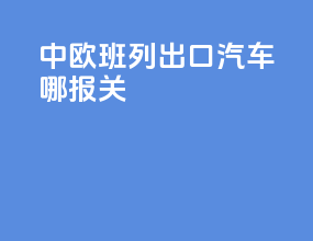 中欧班列出口汽车哪报关