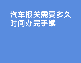 汽车报关需要多久时间办完手续