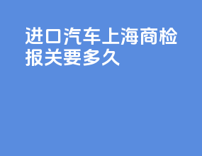 进口汽车上海商检报关要多久