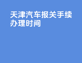 天津汽车报关手续办理时间