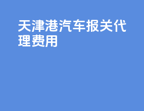 天津港汽车报关代理费用