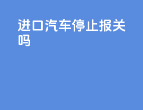 进口汽车停止报关吗
