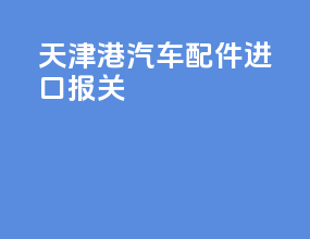 天津港汽车配件进口报关