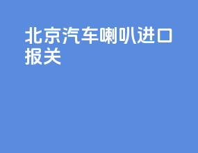 北京汽车喇叭进口报关
