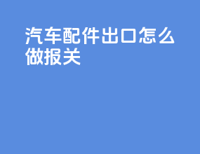 汽车配件出口怎么做报关