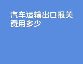 汽车运输出口报关费用多少