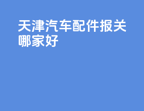 天津汽车配件报关哪家好