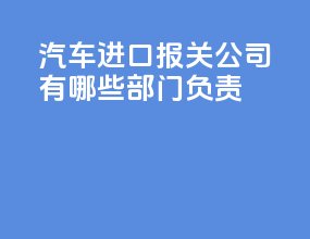 汽车进口报关公司有哪些部门负责