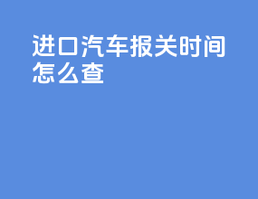 进口汽车报关时间怎么查