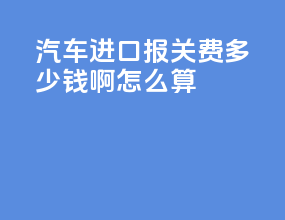 汽车进口报关费多少钱啊怎么算