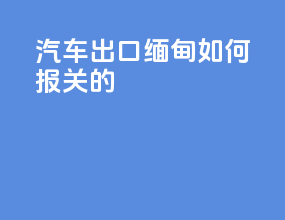 汽车出口缅甸如何报关的