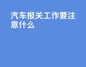 汽车报关工作要注意什么