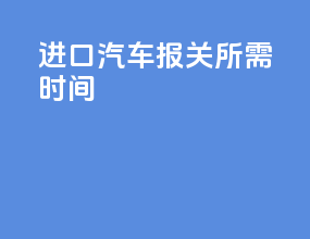 进口汽车报关所需时间