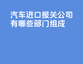 汽车进口报关公司有哪些部门组成