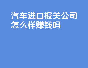 汽车进口报关公司怎么样赚钱吗