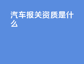 汽车报关资质是什么