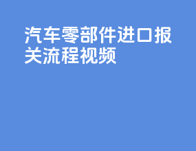 汽车零部件进口报关流程视频