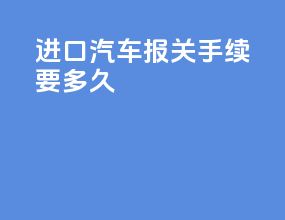 进口汽车报关手续要多久