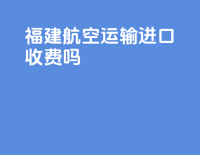 福建航空运输进口收费吗