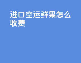 进口空运鲜果怎么收费