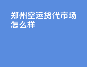 郑州空运货代市场怎么样